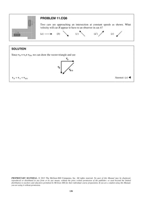 PROPRIETARY MATERIAL. © 2013 The McGraw-Hill Companies, Inc. All rights reserved. No part of this Manual may be displayed,
reproduced or distributed in any form or by any means, without the prior written permission of the publisher, or used beyond the limited
distribution to teachers and educators permitted by McGraw-Hill for their individual course preparation. If you are a student using this Manual,
you are using it without permission.
130
PROBLEM 11.CQ6
Two cars are approaching an intersection at constant speeds as shown. What
velocity will car B appear to have to an observer in car A?
(a) (b) (c) (d ) (e)
SOLUTION
Since vB = vA+ vB/A we can draw the vector triangle and see
/B A B A= +v v v Answer: (e) 
 