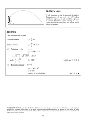 PROPRIETARY MATERIAL. © 2013 The McGraw-Hill Companies, Inc. All rights reserved. No part of this Manual may be displayed,
reproduced or distributed in any form or by any means, without the prior written permission of the publisher, or used beyond the limited
distribution to teachers and educators permitted by McGraw-Hill for their individual course preparation. If you are a student using this Manual,
you are using it without permission.
132
PROBLEM 11.89
A ball is thrown so that the motion is defined by
the equations 5x t= and 2
2 6 4.9 ,y t t= + − where
x and y are expressed in meters and t is expressed
in seconds. Determine (a) the velocity at t 1s,=
(b) the horizontal distance the ball travels before
hitting the ground.
SOLUTION
Units are meters and seconds.
Horizontal motion: 5x
dx
v
dt
= =
Vertical motion: 6 9.8y
dy
v t
dt
= = −
(a) Velocity at t = 1 s. 5
6 9.8 3.8
x
y
v
v
=
= − = −
2 2 2 2
5 3.8 6.28 m/s
3.8
tan 37.2
5
x y
y
x
v v v
v
v
θ θ
= + = + =
−
= = = − ° 6.28 m/sv = 37.2° 
(b) Horizontal distance: ( 0)y =
2
2 6 4.9
1.4971s
(5)(1.4971) 7.4856 m
y t t
t
x
= + −
=
= = 7.49 mx = 
 