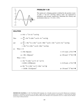PROPRIETARY MATERIAL. © 2013 The McGraw-Hill Companies, Inc. All rights reserved. No part of this Manual may be displayed,
reproduced or distributed in any form or by any means, without the prior written permission of the publisher, or used beyond the limited
distribution to teachers and educators permitted by McGraw-Hill for their individual course preparation. If you are a student using this Manual,
you are using it without permission.
133
PROBLEM 11.90
The motion of a vibrating particle is defined by the position vector
3 2
10(1 ) (4 sin15 ) ,t t
e e t− −
= − +r i j where r and t are expressed in
millimeters and seconds, respectively. Determine the velocity and
acceleration when (a) 0,t = (b) 0.5 s.t =
SOLUTION
3 2
10(1 ) (4 sin15 )t t
e e t− −
= − +r i j
Then 3 2 2
30 [60 cos15 8 sin15 ]t t td
e e t e t
dt
− − −
= = + −
r
v i j
and 3 2 2 2 2
3 2 2
90 [ 120 cos15 900 sin15 120 cos15 16 sin15 ]
90 [ 240 cos15 884 sin15 ]
t t t t t
t t t
d
e e t e t e t e t
dt
e e t e t
− − − − −
− − −
= = − + − − − +
= − + − −
v
a i j
i j
(a) When 0:t =
30 60 mm/s= +v i j 67.1mm/s=v 63.4° 
2
90 240 mm/s= − −a i j 2
256 mm/s=a 69.4° 
When 0.5 s:t =
1.5 1 1
30 [60 cos7.5 8 sin7.5]
6.694 4.8906 mm/s
e e e− − −
= + −
= +
v i
i j 8.29 mm/s=v 36.2° 
1.5 1 1
2
90 [ 240 cos7.5 884 sin 7.5 ]
20.08 335.65 mm/s
e e e− − −
= + − −
= − −
a i j
i j 2
336 mm/s=a 86.6° 
 