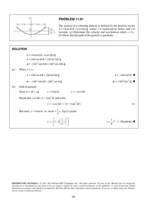 PROPRIETARY MATERIAL. © 2013 The McGraw-Hill Companies, Inc. All rights reserved. No part of this Manual may be displayed,
reproduced or distributed in any form or by any means, without the prior written permission of the publisher, or used beyond the limited
distribution to teachers and educators permitted by McGraw-Hill for their individual course preparation. If you are a student using this Manual,
you are using it without permission.
134
PROBLEM 11.91
The motion of a vibrating particle is defined by the position vector
(4sin ) (cos2 ) ,t tπ π= −r i j where r is expressed in inches and t in
seconds. (a) Determine the velocity and acceleration when 1s.t =
(b) Show that the path of the particle is parabolic.
SOLUTION
2 2
(4sin ) (cos2 )
(4 cos ) (2 sin 2 )
(4 sin ) (4 cos2 )
t t
t t
t t
π π
π π π π
π π π π
= −
= +
= − +
r i j
v i j
a i j
(a) When 1s:t =
(4 cos ) (2 sin 2 )π π π π= +v i j (4 in/s)π= −v i 
2 2
(4 sin ) (4 cos )π π π π= − −a i j 2 2
(4 in/s )π= −a j 
(b) Path of particle:
Since ;x y= +r i j 4sin ,x tπ= cos2y tπ= −
Recall that 2
cos2 1 2sinθ θ= − and write
2
cos2 (1 2sin )y t tπ π= − = − − (1)
But since 4sinx tπ= or
1
sin ,
4
t xπ = Eq.(1) yields
2
1
1 2
4
y x
  
= − −  
   
21
1
8
y x= − (Parabola) 
 