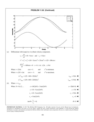 PROPRIETARY MATERIAL. © 2013 The McGraw-Hill Companies, Inc. All rights reserved. No part of this Manual may be displayed,
reproduced or distributed in any form or by any means, without the prior written permission of the publisher, or used beyond the limited
distribution to teachers and educators permitted by McGraw-Hill for their individual course preparation. If you are a student using this Manual,
you are using it without permission.
136
PROBLEM 11.92 (Continued)
(a) Differentiate with respect to t to obtain velocity components.
10 5cos and 5sinx y
dx
v t v t
dt
= = − =
2 2 2 2 2
(10 5cos ) 25sin 125 100cosx yv v v t t t= + = − + = −
2
( )
100sin 0 0. . 2
d v
t t N
dt
π π π= = = ± ± ±
When 2 .t Nπ= cos 1.t = and v2
is minimum.
When (2 1) .t N π= + cos 1.t = − and v2
is maximum.
2 2
min( ) 125 100 25(ft/s)v = − = min 5 ft/sv = 
2 2
max( ) 125 100 225(ft/s)v = + = max 15 ft/sv = 
(b) When min.v v=
When 0,1,2,N =  10(2 ) 5sin(2 )x N Nπ π= − 20 ftx Nπ= 
10 5cos(2 )y Nπ= − 5 fty = 
10 5cos(2 )xv Nπ= − 5 ft/sxv = 
5sin(2 )yv Nπ= 0yv = 
tan 0,
y
x
v
v
θ = = 0θ = 
 