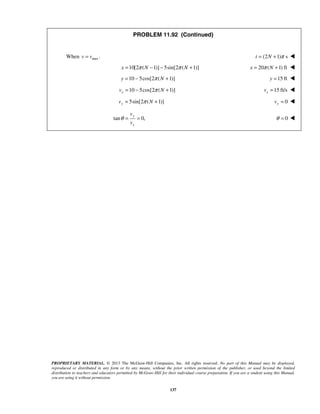 PROPRIETARY MATERIAL. © 2013 The McGraw-Hill Companies, Inc. All rights reserved. No part of this Manual may be displayed,
reproduced or distributed in any form or by any means, without the prior written permission of the publisher, or used beyond the limited
distribution to teachers and educators permitted by McGraw-Hill for their individual course preparation. If you are a student using this Manual,
you are using it without permission.
137
PROBLEM 11.92 (Continued)
When max .v v= (2 1) st N π= + 
10[2 ( 1)] 5sin[2 ( 1)]x N Nπ π= − − + 20 ( 1) ftx Nπ= + 
10 5cos[2 ( 1)]y Nπ= − + 15 fty = 
10 5cos[2 ( 1)]xv Nπ= − + 15 ft/sxv = 
5sin[2 ( 1)]yv Nπ= + 0yv = 
tan 0,
y
x
v
v
θ = = 0θ = 
 