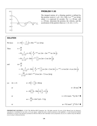 PROPRIETARY MATERIAL. © 2013 The McGraw-Hill Companies, Inc. All rights reserved. No part of this Manual may be displayed,
reproduced or distributed in any form or by any means, without the prior written permission of the publisher, or used beyond the limited
distribution to teachers and educators permitted by McGraw-Hill for their individual course preparation. If you are a student using this Manual,
you are using it without permission.
138
PROBLEM 11.93
The damped motion of a vibrating particle is defined by
the position vector /2
1 1[1 1/( 1)] ( cos 2 ) ,t
x t y e tπ
π−
= − + +r i j
where t is expressed in seconds. For 1 30 mmx = and
y1 20 mm,= determine the position, the velocity, and the
acceleration of the particle when (a) 0,t = (b) 1.5 s.t =
SOLUTION
We have /21
30 1 20( cos 2 )
1
t
e t
t
π
π− 
= − + + 
r i j
Then
/2 /2
2
/2
2
1
30 20 cos 2 2 sin 2
2( 1)
1 1
30 20 cos 2 2 sin 2
2( 1)
t t
t
d
dt
e t e t
t
e t t
t
π π
π
π
π π π
π π π
− −
−
=
 
= + − − 
+  
  
= − +  
+   
r
v
i j
i j
and
/2 /2
3
2 /2
3
2 1
30 20 cos 2 2 sin 2 ( sin 2 4 cos 2 )
2 2( 1)
60
10 (4 sin 2 7.5 cos 2 )
( 1)
t t
t
d
dt
e t t e t t
t
e t t
t
π π
π
π
π π π π π π
π π π
− −
−
=
  
= − − − + + − +  
+   
= − + −
+
v
a
i j
i j
(a) At 0:t =
1
30 1 20(1)
1
 
= − + 
 
r i j
or 20 mm=r 
1 1
30 20 (1) 0
1 2
π
    
= − +    
    
v i j
or 43.4 mm/s=v 46.3° 
260
10 (1)(0 7.5)
(1)
π= − + −a i j
or 2
743 mm/s=a 85.4° 
 
