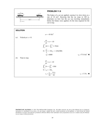 PROPRIETARY MATERIAL. © 2013 The McGraw-Hill Companies, Inc. All rights reserved. No part of this Manual may be displayed,
reproduced or distributed in any form or by any means, without the prior written permission of the publisher, or used beyond the limited
distribution to teachers and educators permitted by McGraw-Hill for their individual course preparation. If you are a student using this Manual,
you are using it without permission.
13
PROBLEM 11.9
The brakes of a car are applied, causing it to slow down at a
rate of 10 m/s2
. Knowing that the car stops in 100 m,
determine (a) how fast the car was traveling immediately
before the brakes were applied, (b) the time required for the
car to stop.
SOLUTION
2
10 ft/s= −a
(a) Velocity at 0.=x
0
0
0
2
0
2
0
10
( 10)
0 10 (10)(300)
2
6000
fx
v
f
dv
v a
dx
vdv dx
v
x
v
= = −
= − −
− = − = −
=
 
2
0 77.5 ft/s=v 
(b) Time to stop.
0
0
0
0
0
10
10
0 10
77.5
10 10
ft
v
f
f
dv
a
dx
dv dt
v t
v
t
= = −
= − −
− = −
= =
 
7.75 sft = 
 