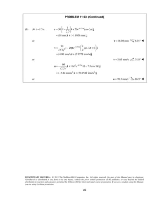 PROPRIETARY MATERIAL. © 2013 The McGraw-Hill Companies, Inc. All rights reserved. No part of this Manual may be displayed,
reproduced or distributed in any form or by any means, without the prior written permission of the publisher, or used beyond the limited
distribution to teachers and educators permitted by McGraw-Hill for their individual course preparation. If you are a student using this Manual,
you are using it without permission.
139
PROBLEM 11.93 (Continued)
(b) At 1.5 s:t = 0.751
30 1 20 (cos 3 )
2.5
(18 mm) ( 1.8956 mm)
e π
π− 
= − + 
 
= + −
r i j
i j
or 18.10 mm=r 6.01° 
0.75
2
30 1
20 cos 3 0
2(2.5)
(4.80 mm/s) (2.9778 mm/s)
e π
π π−  
= − + 
 
= +
v i j
i j
or 5.65 mm/s=v 31.8° 
2 0.75
3
2 2
60
10 (0 7.5 cos 3 )
(2.5)
( 3.84 mm/s ) (70.1582 mm/s )
e π
π π−
= − + −
= − +
a i j
i j
or 2
70.3 mm/s=a 86.9° 
 