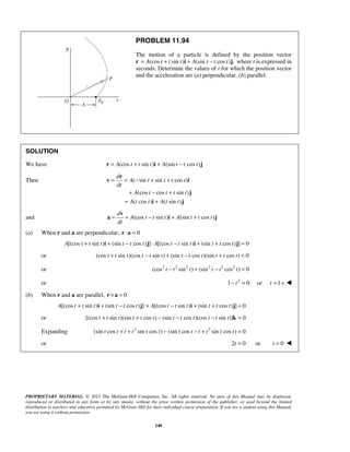 PROPRIETARY MATERIAL. © 2013 The McGraw-Hill Companies, Inc. All rights reserved. No part of this Manual may be displayed,
reproduced or distributed in any form or by any means, without the prior written permission of the publisher, or used beyond the limited
distribution to teachers and educators permitted by McGraw-Hill for their individual course preparation. If you are a student using this Manual,
you are using it without permission.
140
PROBLEM 11.94
The motion of a particle is defined by the position vector
r (cos sin ) (sin cos ) ,A t t t A t t t= + + −i j where t is expressed in
seconds. Determine the values of t for which the position vector
and the acceleration are (a) perpendicular, (b) parallel.
SOLUTION
We have (cos sin ) (sin cos )A t t t A t t t= + + −r i j
Then ( sin sin cos )
(cos cos sin )
( cos ) ( sin )
d
A t t t t
dt
A t t t t
A t t A t t
= = − + +
+ − +
= +
r
v i
j
i j
and (cos sin ) (sin cos )
d
A t t t A t t t
dt
= = − + +
v
a i j
(a) When r and a are perpendicular, 0⋅ =r a
[(cos sin ) (sin cos ) ] [(cos sin ) (sin cos ) ] 0A t t t t t t A t t t t t t+ + − ⋅ − + + =i j i j
or (cos sin )(cos sin ) (sin cos )(sin cos ) 0t t t t t t t t t t t t+ − + − + =
or 2 2 2 2 2 2
(cos sin ) (sin cos ) 0t t t t t t− + − =
or 2
1 0 or 1 st t− = = 
(b) When r and a are parallel, 0× =r a
[(cos sin ) (sin cos ) ] [(cos sin ) (sin cos ) ] 0A t t t t t t A t t t t t t+ + − × − + + =i j i j
or [(cos sin )(sin cos ) (sin cos )(cos sin )] 0t t t t t t t t t t t t+ + − − − =k
Expanding 2 2
(sin cos sin cos ) (sin cos sin cos ) 0t t t t t t t t t t t t+ + − − + =
or 2 0 or 0t t= = 
 