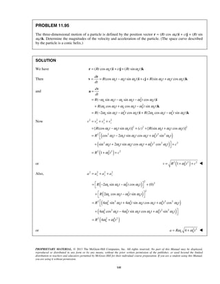 PROPRIETARY MATERIAL. © 2013 The McGraw-Hill Companies, Inc. All rights reserved. No part of this Manual may be displayed,
reproduced or distributed in any form or by any means, without the prior written permission of the publisher, or used beyond the limited
distribution to teachers and educators permitted by McGraw-Hill for their individual course preparation. If you are a student using this Manual,
you are using it without permission.
141
PROBLEM 11.95
The three-dimensional motion of a particle is defined by the position vector r = (Rt cos ωnt)i + ctj + (Rt sin
ωnt)k. Determine the magnitudes of the velocity and acceleration of the particle. (The space curve described
by the particle is a conic helix.)
SOLUTION
We have ( cos ) ( sin )n nRt t ct Rt tω ω= + +r i j k
Then (cos sin ) (sin cos )n n n n n n
d
R t t t c R t t t
dt
ω ω ω ω ω ω= = − + + +
r
v i j k
and
2
2
2 2
( sin sin cos )
( cos cos sin )
( 2 sin cos ) (2 cos sin )
n n n n n n
n n n n n n
n n n n n n n n
d
dt
R t t t t
R t t t t
R t t t R t t t
ω ω ω ω ω ω
ω ω ω ω ω ω
ω ω ω ω ω ω ω ω
=
= − − −
+ + −
= − − + −
v
a
i
k
i k
Now
( )
( )
( )
2 2 2 2
2 2 2
2 2 2 2 2
2 2 2 2 2
2 2 2 2
[ (cos sin )] ( ) [ (sin cos )]
cos 2 sin cos sin
sin 2 sin cos cos
1
x y z
n n n n n n
n n n n n n
n n n n n n
n
v v v v
R t t t c R t t t
R t t t t t t
t t t t t t c
R t c
ω ω ω ω ω ω
ω ω ω ω ω ω
ω ω ω ω ω ω
ω
= + +
= − + + +
= − +

+ + + +

= + +
or ( )2 2 2 2
1 nv R t cω= + + 
Also, 2 2 2 2
x y za a a a= + +
( )
( )
( )
( )
( )
2
2 2
2
2
2 2 2 3 4 2 2
2 2 3 4 2 2
2 2 4 2
2 sin cos (0)
2 cos sin
4 sin 4 sin cos cos
4 cos 4 sin cos sin
4
n n n n
n n n n
n n n n n n n
n n n n n n n
n n
R t t t
R t t t
R t t t t t t
t t t t t t
R t
ω ω ω ω
ω ω ω ω
ω ω ω ω ω ω ω
ω ω ω ω ω ω ω
ω ω
 = − − +
 
 + −
 
= + +

+ − +

= +
or 2 2
4n na R tω ω= + 
 