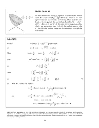 PROPRIETARY MATERIAL. © 2013 The McGraw-Hill Companies, Inc. All rights reserved. No part of this Manual may be displayed,
reproduced or distributed in any form or by any means, without the prior written permission of the publisher, or used beyond the limited
distribution to teachers and educators permitted by McGraw-Hill for their individual course preparation. If you are a student using this Manual,
you are using it without permission.
142
PROBLEM 11.96
The three-dimensional motion of a particle is defined by the position
vector 2
( cos ) ( ) ( sin ) ,1At t A Bt tt= + ++r i j k where r and t are
expressed in feet and seconds, respectively. Show that the curve
described by the particle lies on the hyperboloid (y/A)2
− (x/A)2
−
(z/B)2
= 1. For 3A = and 1,B = determine (a) the magnitudes of the
velocity and acceleration when 0,t = (b) the smallest nonzero value
of t for which the position vector and the velocity are perpendicular
to each other.
SOLUTION
We have 2
( cos ) ( 1) ( sin )At t A t Bt t= + + +r i j k
or 2
cos 1 sinx At t y A t z Bt t= = + =
Then
2
2
cos sin 1
x z y
t t t
At Bt A
 
= = = − 
 
Now
2 2
2 2
cos sin 1 1
x z
t t
At Bt
   
+ =  + =   
   
or
2 2
2 x z
t
A B
   
= +   
   
Then
2 2 2
1
y x z
A A B
     
− = +     
     
or
2 2 2
1
y x z
A A B
     
− − =     
     
Q.E.D. 
(a) With 3A = and 1,B = we have
2
3(cos sin ) 3 (sin cos )
1
d t
t t t t t t
dt t
= = − + + +
+
r
v i j k
and
( )2
2
1
2
2 3/2
1
3( sin sin cos ) 3
( 1)
(cos cos sin )
1
3(2 sin cos ) 3 (2 cos sin )
( 1)
t
tt td
t t t t
dt t
t t t t
t t t t t t
t
++ −
= = − − − +
+
+ + −
= − + + + −
+
v
a i j
k
i j k
 