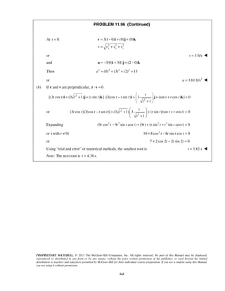 PROPRIETARY MATERIAL. © 2013 The McGraw-Hill Companies, Inc. All rights reserved. No part of this Manual may be displayed,
reproduced or distributed in any form or by any means, without the prior written permission of the publisher, or used beyond the limited
distribution to teachers and educators permitted by McGraw-Hill for their individual course preparation. If you are a student using this Manual,
you are using it without permission.
143
PROBLEM 11.96 (Continued)
At 0:t =
2 2 2
3(1 0) (0) (0)
x y zv v v v
= − + +
= + +
v i j k
or 3 ft/sv = 
and 3(0) 3(1) (2 0)= − + + −a i j k
Then 2 2 2 2
(0) (3) (2) 13a = + + =
or 2
3.61 ft/sa = 
(b) If r and v are perpendicular, 0⋅ =r v
2
2
[(3 cos ) (3 1) ( sin ) ] [3(cos sin ) 3 (sin cos ) ] 0
1
t
t t t t t t t t t t t
t
 
+ + + ⋅ − + + + = 
+ 
i j k i j k
or 2
2
(3 cos )[3(cos sin )] (3 1) 3 ( sin )(sin cos ) 0
1
t
t t t t t t t t t t t
t
 
− + + + + = 
+ 
Expanding 2 2 2 2
(9 cos 9 sin cos ) (9 ) ( sin sin cos ) 0t t t t t t t t t t t− + + + =
or (with 0)t ≠ 2
10 8 cos 8 sin cos 0t t t t+ − =
or 7 2 cos 2 2 sin 2 0t t t+ − =
Using “trial and error” or numerical methods, the smallest root is 3.82 st = 
Note: The next root is 4.38 s.t = 
 