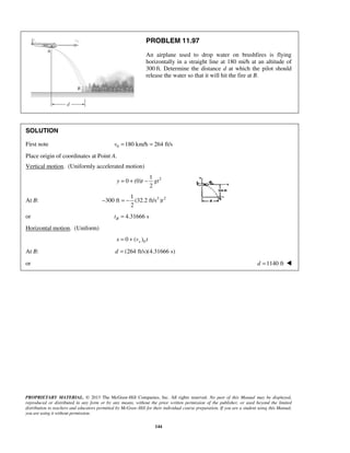 PROPRIETARY MATERIAL. © 2013 The McGraw-Hill Companies, Inc. All rights reserved. No part of this Manual may be displayed,
reproduced or distributed in any form or by any means, without the prior written permission of the publisher, or used beyond the limited
distribution to teachers and educators permitted by McGraw-Hill for their individual course preparation. If you are a student using this Manual,
you are using it without permission.
144
PROBLEM 11.97
An airplane used to drop water on brushfires is flying
horizontally in a straight line at 180 mi/h at an altitude of
300 ft. Determine the distance d at which the pilot should
release the water so that it will hit the fire at B.
SOLUTION
First note 0 180 km/h 264 ft/sv = =
Place origin of coordinates at Point A.
Vertical motion. (Uniformly accelerated motion)
21
0 (0)
2
y t gt= + −
At B: 2 21
300 ft (32.2 ft/s )
2
t− = −
or 4.31666 sBt =
Horizontal motion. (Uniform)
00 ( )xx v t= +
At B: (264 ft/s)(4.31666 s)d =
or 1140 ftd = 
 