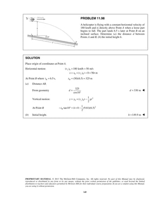 PROPRIETARY MATERIAL. © 2013 The McGraw-Hill Companies, Inc. All rights reserved. No part of this Manual may be displayed,
reproduced or distributed in any form or by any means, without the prior written permission of the publisher, or used beyond the limited
distribution to teachers and educators permitted by McGraw-Hill for their individual course preparation. If you are a student using this Manual,
you are using it without permission.
145
PROBLEM 11.98
A helicopter is flying with a constant horizontal velocity of
180 km/h and is directly above Point A when a loose part
begins to fall. The part lands 6.5 s later at Point B on an
inclined surface. Determine (a) the distance d between
Points A and B, (b) the initial height h.
SOLUTION
Place origin of coordinates at Point A.
Horizontal motion: 0
0 0
( ) 180 km/h 50 m/s
( ) 0 50 m
x
x
v
x x v t t
= =
= + = +
At Point B where 6.5 s,Bt = (50)(6.5) 325 mBx = =
(a) Distance AB.
From geometry
325
cos10
d =
°
330 md = 
Vertical motion: 2
0 0
1
( )
2
yy y v t gt= + −
At Point B 21
tan10 0 (9.81)(6.5)
2
Bx h− ° = + −
(b) Initial height. 149.9 mh = 
 