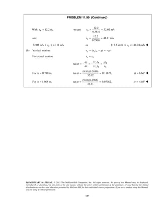 PROPRIETARY MATERIAL. © 2013 The McGraw-Hill Companies, Inc. All rights reserved. No part of this Manual may be displayed,
reproduced or distributed in any form or by any means, without the prior written permission of the publisher, or used beyond the limited
distribution to teachers and educators permitted by McGraw-Hill for their individual course preparation. If you are a student using this Manual,
you are using it without permission.
147
PROBLEM 11.99 (Continued)
With 12.2 m,Bx = 0
12.2
we get 32.02 m/s
0.3810
v = =
and 0
12.2
41.11 m/s
0.2968
v = =
032.02 m/s 41.11 m/sv≤ ≤ or 0115.3 km/h 148.0 km/hv ≤≤ 
(b) Vertical motion: 0( )y yv v gt gt= − = −
Horizontal motion: 0xv v=
0
( )
tan
( )
y B B
x B
vdy gt
dx v v
α = − = − =
For 0.788 m,h =
(9.81)(0.3810)
tan 0.11673,
32.02
α = = 6.66α = ° 
For 1.068 m,h =
(9.81)(0.2968)
tan 0.07082,
41.11
α = = 4.05α = ° 
 