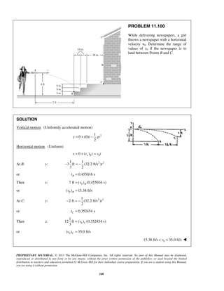PROPRIETARY MATERIAL. © 2013 The McGraw-Hill Companies, Inc. All rights reserved. No part of this Manual may be displayed,
reproduced or distributed in any form or by any means, without the prior written permission of the publisher, or used beyond the limited
distribution to teachers and educators permitted by McGraw-Hill for their individual course preparation. If you are a student using this Manual,
you are using it without permission.
148
PROBLEM 11.100
While delivering newspapers, a girl
throws a newspaper with a horizontal
velocity v0. Determine the range of
values of v0 if the newspaper is to
land between Points B and C.
SOLUTION
Vertical motion. (Uniformly accelerated motion)
21
0 (0)
2
y t gt= + −
Horizontal motion. (Uniform)
0 00 ( )xx v t v t= + =
At B: y: 2 21 1
3 ft (32.2 ft/s )
3 2
t− = −
or 0.455016 sBt =
Then x: 07 ft ( ) (0.455016 s)Bv=
or 0( ) 15.38 ft/sBv =
At C: y: 2 21
2 ft (32.2 ft/s )
2
t− = −
or 0.352454 sCt =
Then x: 0
1
12 ft ( ) (0.352454 s)
3
Cv=
or 0( ) 35.0 ft/sCv =
015.38 ft/s 35.0 ft/sv< < 
 
