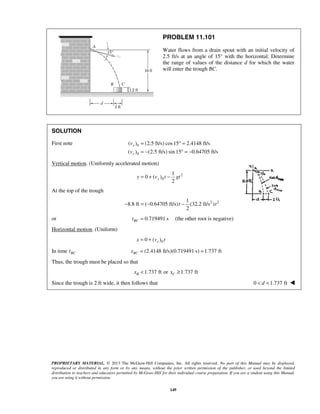 PROPRIETARY MATERIAL. © 2013 The McGraw-Hill Companies, Inc. All rights reserved. No part of this Manual may be displayed,
reproduced or distributed in any form or by any means, without the prior written permission of the publisher, or used beyond the limited
distribution to teachers and educators permitted by McGraw-Hill for their individual course preparation. If you are a student using this Manual,
you are using it without permission.
149
PROBLEM 11.101
Water flows from a drain spout with an initial velocity of
2.5 ft/s at an angle of 15° with the horizontal. Determine
the range of values of the distance d for which the water
will enter the trough BC.
SOLUTION
First note 0
0
( ) (2.5 ft/s) cos15 2.4148 ft/s
( ) (2.5 ft/s) sin 15 0.64705 ft/s
x
y
v
v
= ° =
= − ° = −
Vertical motion. (Uniformly accelerated motion)
2
0
1
0 ( )
2
yy v t gt= + −
At the top of the trough
2 21
8.8 ft ( 0.64705 ft/s) (32.2 ft/s )
2
t t− = − −
or 0.719491 sBCt = (the other root is negative)
Horizontal motion. (Uniform)
00 ( )xx v t= +
In time BCt (2.4148 ft/s)(0.719491 s) 1.737 ftBCx = =
Thus, the trough must be placed so that
1.737 ft or 1.737 ftB Cx x< ≥
Since the trough is 2 ft wide, it then follows that 0 1.737 ftd< < 
 