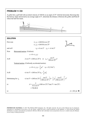 PROPRIETARY MATERIAL. © 2013 The McGraw-Hill Companies, Inc. All rights reserved. No part of this Manual may be displayed,
reproduced or distributed in any form or by any means, without the prior written permission of the publisher, or used beyond the limited
distribution to teachers and educators permitted by McGraw-Hill for their individual course preparation. If you are a student using this Manual,
you are using it without permission.
152
PROBLEM 11.104
A golfer hits a golf ball with an initial velocity of 160 ft/s at an angle of 25° with the horizontal. Knowing that
the fairway slopes downward at an average angle of 5°, determine the distance d between the golfer and Point B
where the ball first lands.
SOLUTION
First note 0
0
( ) (160 ft/s)cos 25
( ) (160 ft/s)sin 25
x
y
v
v
= °
= °
and at B cos 5 sin 5B Bx d y d= ° = − °
Now Horizontal motion. (Uniform)
00 ( )xx v t= +
At B
cos 5
cos 5 (160 cos 25 ) or
160 cos 25
Bd t t d
°
° = ° =
°
Vertical motion. (Uniformly accelerated motion)
2 2
0
1
0 ( ) ( 32.2 ft/s )
2
yy v t gt g= + − =
At B: 21
sin 5 (160 sin 25 )
2
B Bd t gt− ° = ° −
Substituting for Bt
2
2cos 5 1 cos 5
sin 5 (160 sin 25 )
160 cos 25 2 160 cos 25
d d g d
   ° °
− ° = ° −   
° °   
or 22
(160 cos 25 ) (tan 5 tan 25 )
32.2 cos 5
726.06 ft
d = ° ° + °
°
=
or 242 ydd = 
 