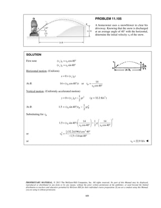 PROPRIETARY MATERIAL. © 2013 The McGraw-Hill Companies, Inc. All rights reserved. No part of this Manual may be displayed,
reproduced or distributed in any form or by any means, without the prior written permission of the publisher, or used beyond the limited
distribution to teachers and educators permitted by McGraw-Hill for their individual course preparation. If you are a student using this Manual,
you are using it without permission.
153
PROBLEM 11.105
A homeowner uses a snowblower to clear his
driveway. Knowing that the snow is discharged
at an average angle of 40° with the horizontal,
determine the initial velocity v0 of the snow.
SOLUTION
First note 0 0
0 0
( ) cos40
( ) sin 40
x
y
v v
v v
= °
= °
Horizontal motion. (Uniform)
00 ( )xx v t= +
At B: 0
0
14
14 ( cos40 ) or
cos40
Bv t t
v
= ° =
°
Vertical motion. (Uniformly accelerated motion)
2 2
0
1
0 ( ) ( 32.2 ft/s )
2
yy v t gt g= + − =
At B: 2
0
1
1.5 ( sin 40 )
2
B Bv t gt= ° −
Substituting for Bt
2
0
0 0
14 1 14
1.5 ( sin 40 )
cos40 2 cos40
v g
v v
   
= ° −   
° °   
or
21
2 2
0
(32.2)(196)/cos 40
1.5 14tan 40
v
°
=
− + °
or 0 22.9 ft/sv = 
 
