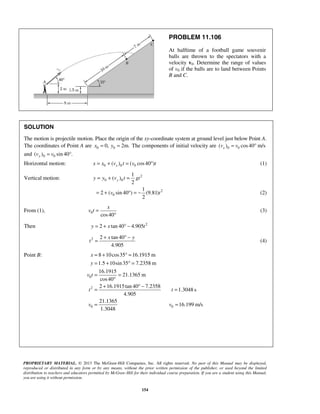PROPRIETARY MATERIAL. © 2013 The McGraw-Hill Companies, Inc. All rights reserved. No part of this Manual may be displayed,
reproduced or distributed in any form or by any means, without the prior written permission of the publisher, or used beyond the limited
distribution to teachers and educators permitted by McGraw-Hill for their individual course preparation. If you are a student using this Manual,
you are using it without permission.
154
PROBLEM 11.106
At halftime of a football game souvenir
balls are thrown to the spectators with a
velocity v0. Determine the range of values
of v0 if the balls are to land between Points
B and C.
SOLUTION
The motion is projectile motion. Place the origin of the xy-coordinate system at ground level just below Point A.
The coordinates of Point A are 0 00, 2m.x y= = The components of initial velocity are 0 0( ) cos40 m/sxv v= °
and 0 0( ) sin 40 .yv v= °
Horizontal motion: 0 0 0( ) ( cos40 )xx x v t v t= + = ° (1)
Vertical motion: 2
0 0
1
( )
2
yy y v t gt= + =
2
0
1
2 ( sin 40 ) (9.81)
2
v t= + ° = − (2)
From (1), 0
cos40
x
v t =
°
(3)
Then 2
2 tan 40 4.905y x t= + ° −
2 2 tan 40
4.905
x y
t
+ ° −
= (4)
Point B:
0
2
0 0
8 10cos35 16.1915 m
1.5 10sin35 7.2358 m
16.1915
21.1365 m
cos40
2 16.1915tan 40 7.2358
1.3048 s
4.905
21.1365
16.199 m/s
1.3048
x
y
v t
t t
v v
= + ° =
= + ° =
= =
°
+ ° −
= =
= =
 