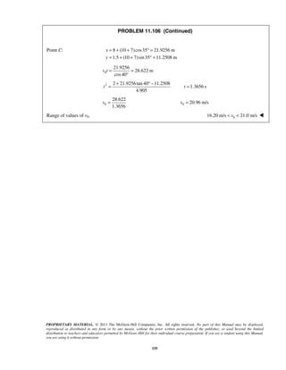 PROPRIETARY MATERIAL. © 2013 The McGraw-Hill Companies, Inc. All rights reserved. No part of this Manual may be displayed,
reproduced or distributed in any form or by any means, without the prior written permission of the publisher, or used beyond the limited
distribution to teachers and educators permitted by McGraw-Hill for their individual course preparation. If you are a student using this Manual,
you are using it without permission.
155
PROBLEM 11.106 (Continued)
Point C: 8 (10 7)cos35 21.9256 m
1.5 (10 7)sin35 11.2508 m
x
y
= + + ° =
= + + ° =
0
21.9256
28.622 m
cos40
v t = =
°
2 2 21.9256tan 40 11.2508
4.905
t
+ ° −
= 1.3656 st =
0
28.622
1.3656
v = 0 20.96 m/sv =
Range of values of v0. 016.20 m/s 21.0 m/sv< < 
 