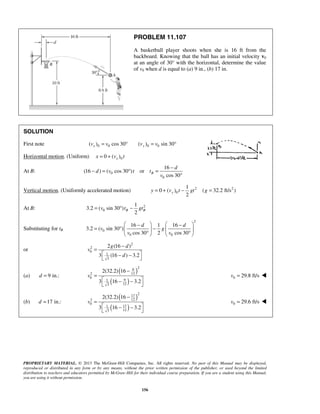 PROPRIETARY MATERIAL. © 2013 The McGraw-Hill Companies, Inc. All rights reserved. No part of this Manual may be displayed,
reproduced or distributed in any form or by any means, without the prior written permission of the publisher, or used beyond the limited
distribution to teachers and educators permitted by McGraw-Hill for their individual course preparation. If you are a student using this Manual,
you are using it without permission.
156
PROBLEM 11.107
A basketball player shoots when she is 16 ft from the
backboard. Knowing that the ball has an initial velocity v0
at an angle of 30° with the horizontal, determine the value
of v0 when d is equal to (a) 9 in., (b) 17 in.
SOLUTION
First note 0 0 0 0( ) cos 30 ( ) sin 30x yv v v v= ° = °
Horizontal motion. (Uniform) 00 ( )xx v t= +
At B: 0
0
16
(16 ) ( cos 30 ) or
cos 30
B
d
d v t t
v
−
− = ° =
°
Vertical motion. (Uniformly accelerated motion) 2 2
0
1
0 ( ) ( 32.2 ft/s )
2
yy v t gt g= + − =
At B: 2
0
1
3.2 ( sin 30 )
2
B Bv t gt= ° −
Substituting for tB
2
0
0 0
16 1 16
3.2 ( sin 30 )
cos 30 2 cos 30
d d
v g
v v
   − −
= ° −   
° °   
or
2
2
0
1
3
2 (16 )
3 (16 ) 3.2
g d
v
d
−
=
 − −
 
(a) 9 in.:d =
( )
( )
2
9
122
0
91
123
2(32.2) 16
3 16 3.2
v
−
=
 − −
 
0 29.8 ft/sv = 
(b) 17 in.:d =
( )
( )
2
17
122
0
171
123
2(32.2) 16
3 16 3.2
v
−
=
 − −
 
0 29.6 ft/sv = 
 