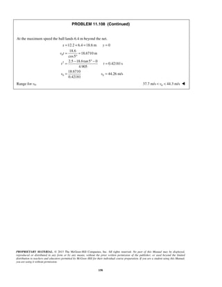 PROPRIETARY MATERIAL. © 2013 The McGraw-Hill Companies, Inc. All rights reserved. No part of this Manual may be displayed,
reproduced or distributed in any form or by any means, without the prior written permission of the publisher, or used beyond the limited
distribution to teachers and educators permitted by McGraw-Hill for their individual course preparation. If you are a student using this Manual,
you are using it without permission.
158
PROBLEM 11.108 (Continued)
At the maximum speed the ball lands 6.4 m beyond the net.
0
2
0 0
12.2 6.4 18.6 m 0
18.6
18.6710 m
cos5
2.5 18.6tan5 0
0.42181s
4.905
18.6710
44.26 m/s
0.42181
x y
v t
t t
v v
= + = =
= =
°
− ° −
= =
= =
Range for v0. 037.7 m/s 44.3 m/sv< < 
 