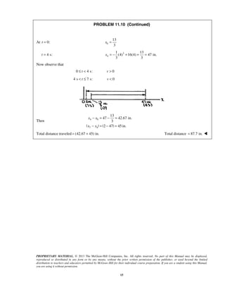 PROPRIETARY MATERIAL. © 2013 The McGraw-Hill Companies, Inc. All rights reserved. No part of this Manual may be displayed,
reproduced or distributed in any form or by any means, without the prior written permission of the publisher, or used beyond the limited
distribution to teachers and educators permitted by McGraw-Hill for their individual course preparation. If you are a student using this Manual,
you are using it without permission.
15
PROBLEM 11.10 (Continued)
At 0:t = 0
13
3
x =
4 s:t = 3
4
1 13
(4) 16(4) 47 in.
3 3
x = − + + =
Now observe that
0 4 s:≤ <t 0>v
4 s 7 s:< ≤t 0<v
Then 4 0
7 4
13
47 42.67 in.
3
| | |2 47| 45 in.
x x
x x
− = − =
− = − =
Total distance traveled (42.67 45) in.= + Total distance 87.7 in.= 
 