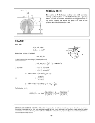 PROPRIETARY MATERIAL. © 2013 The McGraw-Hill Companies, Inc. All rights reserved. No part of this Manual may be displayed,
reproduced or distributed in any form or by any means, without the prior written permission of the publisher, or used beyond the limited
distribution to teachers and educators permitted by McGraw-Hill for their individual course preparation. If you are a student using this Manual,
you are using it without permission.
159
PROBLEM 11.109
The nozzle at A discharges cooling water with an initial
velocity v0 at an angle of 6° with the horizontal onto a grinding
wheel 350 mm in diameter. Determine the range of values of
the initial velocity for which the water will land on the
grinding wheel between Points B and C.
SOLUTION
First note
0 0
0 0
( ) cos 6
( ) sin 6
x
y
v v
v v
= °
= − °
Horizontal motion. (Uniform)
0 0( )xx x v t= +
Vertical motion. (Uniformly accelerated motion)
2 2
0 0
1
( ) ( 9.81 m/s )
2
yy y v t gt g= + − =
At Point B: (0.175 m) sin 10
(0.175 m) cos10
x
y
= °
= °
0: 0.175 sin 10 0.020 ( cos 6 )x v t° = − + °
or
0
0.050388
cos 6
Bt
v
=
°
2
0
1
: 0.175 cos10 0.205 ( sin 6 )
2
B By v t gt° = + − ° −
Substituting for Bt
2
0
0 0
0.050388 1 0.050388
0.032659 ( sin 6 ) (9.81)
cos 6 2 cos 6
v
v v
   
− = − ° −   
° °   
 