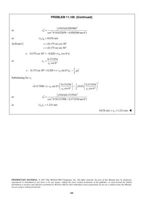PROPRIETARY MATERIAL. © 2013 The McGraw-Hill Companies, Inc. All rights reserved. No part of this Manual may be displayed,
reproduced or distributed in any form or by any means, without the prior written permission of the publisher, or used beyond the limited
distribution to teachers and educators permitted by McGraw-Hill for their individual course preparation. If you are a student using this Manual,
you are using it without permission.
160
PROBLEM 11.109 (Continued)
or
21
2 2
0 2
(9.81)(0.050388)
cos 6 (0.032659 0.050388 tan 6 )
v =
° − °
or 0( ) 0.678 m/sBv =
At Point C: (0.175 m) cos 30
(0.175 m) sin 30
x
y
= °
= °
0: 0.175 cos 30 0.020 ( cos 6 )x v t° = − + °
or
0
0.171554
cos 6
Ct
v
=
°
2
0
1
: 0.175 sin 30 0.205 ( sin 6 )
2
C Cy v t gt° = + − ° −
Substituting for Ct
2
0
0 0
0.171554 1 0.171554
0.117500 ( sin 6 ) (9.81)
cos 6 2 cos 6
v
v v
   
− = − ° −   
° °   
or
21
2 2
0 2
(9.81)(0.171554)
cos 6 (0.117500 0.171554 tan 6 )
v =
° − °
or 0( ) 1.211 m/sCv =
 00.678 m/s 1.211 m/sv< < 
 