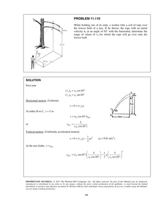 PROPRIETARY MATERIAL. © 2013 The McGraw-Hill Companies, Inc. All rights reserved. No part of this Manual may be displayed,
reproduced or distributed in any form or by any means, without the prior written permission of the publisher, or used beyond the limited
distribution to teachers and educators permitted by McGraw-Hill for their individual course preparation. If you are a student using this Manual,
you are using it without permission.
161
PROBLEM 11.110
While holding one of its ends, a worker lobs a coil of rope over
the lowest limb of a tree. If he throws the rope with an initial
velocity v0 at an angle of 65° with the horizontal, determine the
range of values of v0 for which the rope will go over only the
lowest limb.
SOLUTION
First note
0 0
0 0
( ) cos 65
( ) sin 65
x
y
v v
v v
= °
= °
Horizontal motion. (Uniform)
00 ( )xx v t= +
At either B or C, 5 mx =
0 ,( cos 65 ) B Cs v t= °
or ,
0
5
( cos 65 )
B Ct
v
=
°
Vertical motion. (Uniformly accelerated motion)
2 2
0
1
0 ( ) ( 9.81 m/s )
2
yy v t gt g= + − =
At the tree limbs, ,B Ct t=
2
, 0
0 0
5 1 5
( sin 65 )
cos 65 2 cos 65
B Cy v g
v v
   
= ° −   
° °   
 