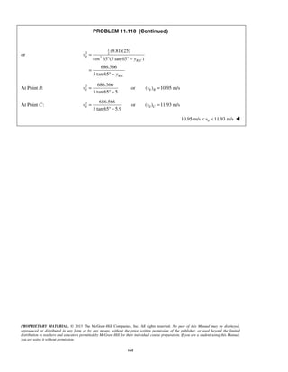PROPRIETARY MATERIAL. © 2013 The McGraw-Hill Companies, Inc. All rights reserved. No part of this Manual may be displayed,
reproduced or distributed in any form or by any means, without the prior written permission of the publisher, or used beyond the limited
distribution to teachers and educators permitted by McGraw-Hill for their individual course preparation. If you are a student using this Manual,
you are using it without permission.
162
PROBLEM 11.110 (Continued)
or
1
2 2
0 2
,
,
(9.81)(25)
cos 65 (5 tan 65 )
686.566
5 tan 65
B C
B C
v
y
y
=
° ° −
=
° −
At Point B: 2
0 0
686.566
or ( ) 10.95 m/s
5 tan 65 5
Bv v= =
° −
At Point C: 2
0 0
686.566
or ( ) 11.93 m/s
5 tan 65 5.9
Cv v= =
° −
 010.95 m/s 11.93 m/sv< < 
 