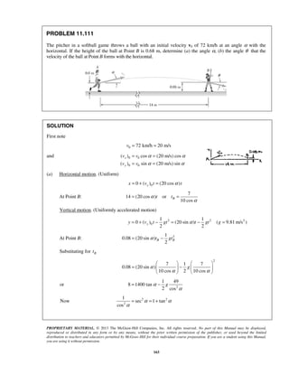 PROPRIETARY MATERIAL. © 2013 The McGraw-Hill Companies, Inc. All rights reserved. No part of this Manual may be displayed,
reproduced or distributed in any form or by any means, without the prior written permission of the publisher, or used beyond the limited
distribution to teachers and educators permitted by McGraw-Hill for their individual course preparation. If you are a student using this Manual,
you are using it without permission.
163
PROBLEM 11.111
The pitcher in a softball game throws a ball with an initial velocity v0 of 72 km/h at an angle α with the
horizontal. If the height of the ball at Point B is 0.68 m, determine (a) the angle α, (b) the angle θ that the
velocity of the ball at Point B forms with the horizontal.
SOLUTION
First note
0 72 km/h 20 m/sv = =
and 0 0
0 0
( ) cos (20 m/s) cos
( ) sin (20 m/s) sin
x
y
v v
v v
α α
α α
= =
= =
(a) Horizontal motion. (Uniform)
00 ( ) (20 cos )xx v t tα= + =
At Point B:
7
14 (20 cos ) or
10 cos
Bt tα
α
= =
Vertical motion. (Uniformly accelerated motion)
2 2 2
0
1 1
0 ( ) (20 sin ) ( 9.81 m/s )
2 2
yy v t gt t gt gα= + − = − =
At Point B: 21
0.08 (20 sin )
2
B Bt gtα= −
Substituting for Bt
2
7 1 7
0.08 (20 sin )
10 cos 2 10 cos
gα
α α
   
= −   
   
or 2
1 49
8 1400 tan
2 cos
gα
α
= −
Now 2 2
2
1
sec 1 tan
cos
α α
α
= = +
 