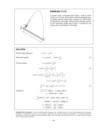 PROPRIETARY MATERIAL. © 2013 The McGraw-Hill Companies, Inc. All rights reserved. No part of this Manual may be displayed,
reproduced or distributed in any form or by any means, without the prior written permission of the publisher, or used beyond the limited
distribution to teachers and educators permitted by McGraw-Hill for their individual course preparation. If you are a student using this Manual,
you are using it without permission.
165
PROBLEM 11.112
A model rocket is launched from Point A with an initial
velocity v0 of 75 m/s. If the rocket’s descent parachute does
not deploy and the rocket lands a distance d = 100 m from
A, determine (a) the angle α that v0 forms with the vertical,
(b) the maximum height above Point A reached by the
rocket, and (c) the duration of the flight.
SOLUTION
Set the origin at Point A. 0 00, 0x y= =
Horizontal motion: 0
0
sin sin
x
x v t
v t
α α= = (1)
Vertical motion: 2
0
1
cos
2
y v t gtα= −
2
0
1 1
cos
2
y gt
v t
α
 
= + 
 
(2)
2
2 2 2 2
2
0
1 1
sin cos 1
2( )
x y gt
v t
α α
  
+ = + + =  
   
2 2 2 2 4 2 2
0
1
4
x y gyt g t v t+ + + =
( )2 4 2 2 2 2
0
1
( ) 0
4
g t v gy t x y− − + + = (3)
At Point B, 2 2
100 m, 100 cos 30 m
100 sin 30 50 m
x y x
y
+ = = °
= − ° = −
2 4 2 2 2
4 2
1
(9.81) [75 (9.81)( 50)] 100 0
4
24.0590 6115.5 10000 0
t t
t t
− − − + =
− + =
2 2 2
252.54 s and 1.6458 s
15.8916 s and 1.2829 s
t
t
=
=
 