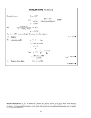 PROPRIETARY MATERIAL. © 2013 The McGraw-Hill Companies, Inc. All rights reserved. No part of this Manual may be displayed,
reproduced or distributed in any form or by any means, without the prior written permission of the publisher, or used beyond the limited
distribution to teachers and educators permitted by McGraw-Hill for their individual course preparation. If you are a student using this Manual,
you are using it without permission.
166
PROBLEM 11.112 (Continued)
Restrictions on α: 0 120α< < °
2 21
2
100 cos 30
tan 0.0729
50 (4.905)(15.8916)
4.1669
x
y gt
α
α
°
= = =
+ − +
= °
and 2
100 cos 30
2.0655
50 (4.905)(1.2829)
115.8331α
°
= −
− +
= °
Use 4.1669α = ° corresponding to the steeper possible trajectory.
(a) Angle α. 4.17α = ° 
(b) Maximum height. max0 atyv y y= =
0
0
2 2
0
max 0
2 2
cos 0
cos
cos1
cos
2 2
(75) cos 4.1669
(2)(9.81)
yv v gt
v
t
g
v
y v t gt
g
α
α
α
α
= − =
=
= − =
°
= max 285 my = 
(c) Duration of the flight. (time to reach B)
 15.89 st = 
 