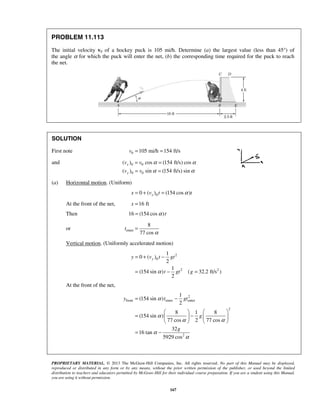 PROPRIETARY MATERIAL. © 2013 The McGraw-Hill Companies, Inc. All rights reserved. No part of this Manual may be displayed,
reproduced or distributed in any form or by any means, without the prior written permission of the publisher, or used beyond the limited
distribution to teachers and educators permitted by McGraw-Hill for their individual course preparation. If you are a student using this Manual,
you are using it without permission.
167
PROBLEM 11.113
The initial velocity v0 of a hockey puck is 105 mi/h. Determine (a) the largest value (less than 45°) of
the angle α for which the puck will enter the net, (b) the corresponding time required for the puck to reach
the net.
SOLUTION
First note 0 105 mi/h 154 ft/sv = =
and 0 0
0 0
( ) cos (154 ft/s) cos
( ) sin (154 ft/s) sin
x
y
v v
v v
α α
α α
= =
= =
(a) Horizontal motion. (Uniform)
00 ( ) (154 cos )xx v t tα= + =
At the front of the net, 16 ftx =
Then 16 (154 cos )tα=
or enter
8
77 cos
t
α
=
Vertical motion. (Uniformly accelerated motion)
2
0
2 2
1
0 ( )
2
1
(154 sin ) ( 32.2 ft/s )
2
yy v t gt
t gt gα
= + −
= − =
At the front of the net,
2
front enter enter
2
2
1
(154 sin )
2
8 1 8
(154 sin )
77 cos 2 77 cos
32
16 tan
5929 cos
y t gt
g
g
α
α
α α
α
α
= −
   
= −   
   
= −
 