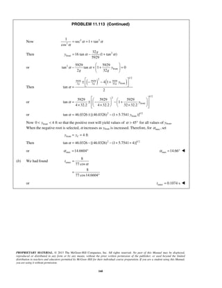 PROPRIETARY MATERIAL. © 2013 The McGraw-Hill Companies, Inc. All rights reserved. No part of this Manual may be displayed,
reproduced or distributed in any form or by any means, without the prior written permission of the publisher, or used beyond the limited
distribution to teachers and educators permitted by McGraw-Hill for their individual course preparation. If you are a student using this Manual,
you are using it without permission.
168
PROBLEM 11.113 (Continued)
Now 2 2
2
1
sec 1 tan
cos
α α
α
= = +
Then 2
front
32
16 tan (1 tan )
5929
g
y α α= − +
or 2
front
5929 5929
tan tan 1 0
2 32
y
g g
α α
 
− + + = 
 
Then
( ) ( )
1/2
2
5929 5929 5929
front2 2 32
4 1
tan
2
g g g
y
α
 
± − − +  =
or
1/22
front
5929 5929 5929
tan 1
4 32.2 4 32.2 32 32.2
yα
    
= ± − − +    
× × ×     
or 2 1/2
fronttan 46.0326 [(46.0326) (1 5.7541 )]yα = ± − +
Now front0 4 fty< < so that the positive root will yield values of 45α > ° for all values of yfront.
When the negative root is selected, α increases as yfront is increased. Therefore, for max ,α set
front 4 ftCy y= =
Then 2 1/2
tan 46.0326 [(46.0326) (1 5.7541 4)]α = − − + +
or max 14.6604α = ° max 14.66α = ° 
(b) We had found enter
8
77 cos
8
77 cos14.6604
t
α
=
=
°
or enter 0.1074 st = 
 