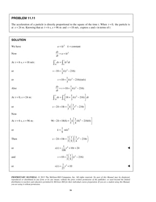 PROPRIETARY MATERIAL. © 2013 The McGraw-Hill Companies, Inc. All rights reserved. No part of this Manual may be displayed,
reproduced or distributed in any form or by any means, without the prior written permission of the publisher, or used beyond the limited
distribution to teachers and educators permitted by McGraw-Hill for their individual course preparation. If you are a student using this Manual,
you are using it without permission.
16
PROBLEM 11.11
The acceleration of a particle is directly proportional to the square of the time t. When 0,t = the particle is
at 24 m.x = Knowing that at 6 s, 96 mt x= = and 18 m/s,v = express x and v in terms of t.
SOLUTION
We have 2
constanta kt k= =
Now 2dv
a kt
dt
= =
At 6 s, 18 m/s:t v= = 2
18 6
v t
dv kt dt= 
or 31
18 ( 216)
3
v k t− = −
or 31
18 ( 216)(m/s)
3
v k t= + −
Also 31
18 ( 216)
3
dx
v k t
dt
= = + −
At 0, 24 m:t x= = 3
24 0
1
18 ( 216)
3
x t
dx k t dt
 
= + − 
  
or 41 1
24 18 216
3 4
x t k t t
 
− = + − 
 
Now
At 6 s, 96 m:t x= = 41 1
96 24 18(6) (6) 216(6)
3 4
k
 
− = + − 
 
or 41
m/s
9
k =
Then 41 1 1
24 18 216
3 9 4
x t t t
  
− = + −  
  
or 41
( ) 10 24
108
x t t t= + + 
and 31 1
18 ( 216)
3 9
v t
 
= + − 
 
or 31
( ) 10
27
v t t= + 
 