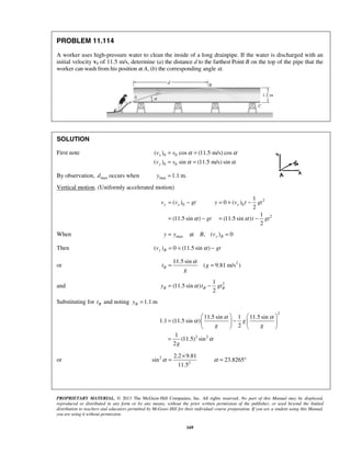 PROPRIETARY MATERIAL. © 2013 The McGraw-Hill Companies, Inc. All rights reserved. No part of this Manual may be displayed,
reproduced or distributed in any form or by any means, without the prior written permission of the publisher, or used beyond the limited
distribution to teachers and educators permitted by McGraw-Hill for their individual course preparation. If you are a student using this Manual,
you are using it without permission.
169
PROBLEM 11.114
A worker uses high-pressure water to clean the inside of a long drainpipe. If the water is discharged with an
initial velocity v0 of 11.5 m/s, determine (a) the distance d to the farthest Point B on the top of the pipe that the
worker can wash from his position at A, (b) the corresponding angle α.
SOLUTION
First note 0 0
0 0
( ) cos (11.5 m/s) cos
( ) sin (11.5 m/s) sin
x
y
v v
v v
α α
α α
= =
= =
By observation, maxd occurs when max 1.1 m.y =
Vertical motion. (Uniformly accelerated motion)
2
0 0
2
1
( ) 0 ( )
2
1
(11.5 sin ) (11.5 sin )
2
y y yv v gt y v t gt
gt t gtα α
= − = + −
= − = −
When max at , ( ) 0y By y B v= =
Then ( ) 0 (11.5 sin )y Bv gtα= = −
or 211.5 sin
( 9.81 m/s )Bt g
g
α
= =
and 21
(11.5 sin )
2
B B By t gtα= −
Substituting for Bt and noting 1.1 mBy =
2
2 2
11.5 sin 1 11.5 sin
1.1 (11.5 sin )
2
1
(11.5) sin
2
g
g g
g
α α
α
α
   
= −   
   
=
or 2
2
2.2 9.81
sin 23.8265
11.5
α α
×
= = °
 