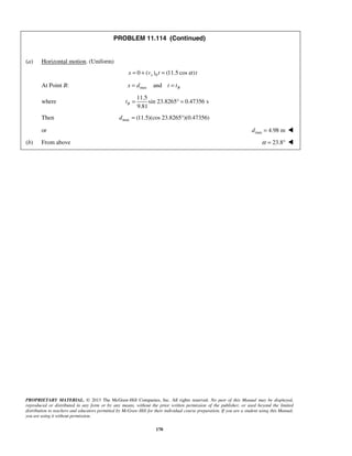 PROPRIETARY MATERIAL. © 2013 The McGraw-Hill Companies, Inc. All rights reserved. No part of this Manual may be displayed,
reproduced or distributed in any form or by any means, without the prior written permission of the publisher, or used beyond the limited
distribution to teachers and educators permitted by McGraw-Hill for their individual course preparation. If you are a student using this Manual,
you are using it without permission.
170
PROBLEM 11.114 (Continued)
(a) Horizontal motion. (Uniform)
00 ( ) (11.5 cos )xx v t tα= + =
At Point B: max and Bx d t t= =
where
11.5
sin 23.8265 0.47356 s
9.81
Bt = ° =
Then max (11.5)(cos 23.8265 )(0.47356)d = °
or max 4.98 md = 
(b) From above 23.8α = ° 
 
