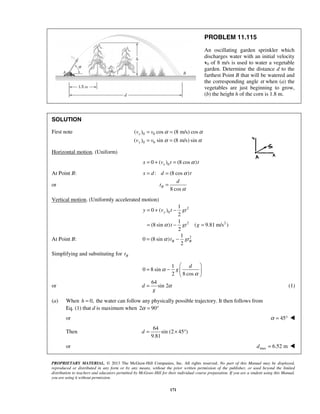 PROPRIETARY MATERIAL. © 2013 The McGraw-Hill Companies, Inc. All rights reserved. No part of this Manual may be displayed,
reproduced or distributed in any form or by any means, without the prior written permission of the publisher, or used beyond the limited
distribution to teachers and educators permitted by McGraw-Hill for their individual course preparation. If you are a student using this Manual,
you are using it without permission.
171
PROBLEM 11.115
An oscillating garden sprinkler which
discharges water with an initial velocity
v0 of 8 m/s is used to water a vegetable
garden. Determine the distance d to the
farthest Point B that will be watered and
the corresponding angle α when (a) the
vegetables are just beginning to grow,
(b) the height h of the corn is 1.8 m.
SOLUTION
First note 0 0
0 0
( ) cos (8 m/s) cos
( ) sin (8 m/s) sin
x
y
v v
v v
α α
α α
= =
= =
Horizontal motion. (Uniform)
00 ( ) (8 cos )xx v t tα= + =
At Point B: : (8 cos )x d d tα= =
or
8 cos
B
d
t
α
=
Vertical motion. (Uniformly accelerated motion)
2
0
2 2
1
0 ( )
2
1
(8 sin ) ( 9.81 m/s )
2
yy v t gt
t gt gα
= + −
= − =
At Point B: 21
0 (8 sin )
2
B Bt gtα= −
Simplifying and substituting for Bt
1
0 8 sin
2 8 cos
d
gα
α
 
= −  
 
or
64
sin 2d
g
α= (1)
(a) When 0,h = the water can follow any physically possible trajectory. It then follows from
Eq. (1) that d is maximum when 2 90α = °
or 45α = ° 
Then
64
sin (2 45 )
9.81
d = × °
or max 6.52 md = 
 