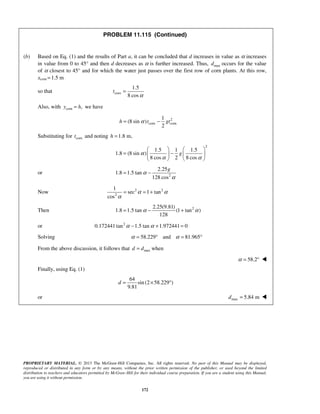 PROPRIETARY MATERIAL. © 2013 The McGraw-Hill Companies, Inc. All rights reserved. No part of this Manual may be displayed,
reproduced or distributed in any form or by any means, without the prior written permission of the publisher, or used beyond the limited
distribution to teachers and educators permitted by McGraw-Hill for their individual course preparation. If you are a student using this Manual,
you are using it without permission.
172
PROBLEM 11.115 (Continued)
(b) Based on Eq. (1) and the results of Part a, it can be concluded that d increases in value as α increases
in value from 0 to 45° and then d decreases as α is further increased. Thus, maxd occurs for the value
of α closest to 45° and for which the water just passes over the first row of corn plants. At this row,
xcom 1.5 m=
so that corn
1.5
8 cos
t
α
=
Also, with corn ,y h= we have
2
corn corn
1
(8 sin )
2
h t gtα= −
Substituting for cornt and noting 1.8 m,h =
2
1.5 1 1.5
1.8 (8 sin )
8 cos 2 8 cos
gα
α α
   
= −   
   
or 2
2.25
1.8 1.5 tan
128 cos
g
α
α
= −
Now 2 2
2
1
sec 1 tan
cos
α α
α
= = +
Then 22.25(9.81)
1.8 1.5 tan (1 tan )
128
α α= − +
or 2
0.172441 tan 1.5 tan 1.972441 0α α− + =
Solving 58.229 and 81.965α α= ° = °
From the above discussion, it follows that maxd d= when
58.2α = ° 
Finally, using Eq. (1)
64
sin (2 58.229 )
9.81
d = × °
or max 5.84 md = 
 