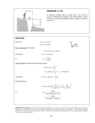 PROPRIETARY MATERIAL. © 2013 The McGraw-Hill Companies, Inc. All rights reserved. No part of this Manual may be displayed,
reproduced or distributed in any form or by any means, without the prior written permission of the publisher, or used beyond the limited
distribution to teachers and educators permitted by McGraw-Hill for their individual course preparation. If you are a student using this Manual,
you are using it without permission.
173
PROBLEM 11.116*
A mountain climber plans to jump from A to B over a
crevasse. Determine the smallest value of the climber’s initial
velocity v0 and the corresponding value of angle α so that he
lands at B.
SOLUTION
First note 0 0
0 0
( ) cos
( ) sin
x
y
v v
v v
α
α
=
=
Horizontal motion. (Uniform)
0 00 ( ) ( cos )xx v t v tα= + =
At Point B: 01.8 ( cos )v tα=
or
0
1.8
cos
Bt
v α
=
Vertical motion. (Uniformly accelerated motion)
2
0
2 2
0
1
0 ( )
2
1
( sin ) ( 9.81 m/s )
2
yy v t gt
v t gt gα
= + −
= − =
At Point B: 2
0
1
1.4 ( sin )
2
B Bv t gtα− = −
Substituting for Bt
2
0
0 0
1.8 1 1.8
1.4 ( sin )
cos 2 cos
v g
v v
α
α α
   
− = −   
   
or 2
0 2
2
1.62
cos (1.8 tan 1.4)
1.62
0.9 sin 2 1.4 cos
g
v
g
α α
α α
=
+
=
+
 