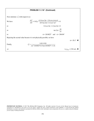 PROPRIETARY MATERIAL. © 2013 The McGraw-Hill Companies, Inc. All rights reserved. No part of this Manual may be displayed,
reproduced or distributed in any form or by any means, without the prior written permission of the publisher, or used beyond the limited
distribution to teachers and educators permitted by McGraw-Hill for their individual course preparation. If you are a student using this Manual,
you are using it without permission.
174
PROBLEM 11.116* (Continued)
Now minimize 2
0v with respect to α.
We have
2
0
2 2
(1.8 cos 2 2.8 cos sin )
1.62 0
(0.9 sin 2 1.4 cos )
dv
g
d
α α α
α α α
− −
= =
+
or 1.8 cos 2 1.4 sin 2 0α α− =
or
18
tan 2
14
α =
or 26.0625 and 206.06α α= ° = °
Rejecting the second value because it is not physically possible, we have
26.1α = ° 
Finally, 2
0 2
1.62 9.81
cos 26.0625 (1.8 tan 26.0625 1.4)
v
×
=
° ° +
or 0 min( ) 2.94 m/sv = 
 