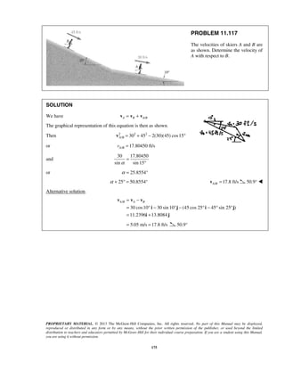 PROPRIETARY MATERIAL. © 2013 The McGraw-Hill Companies, Inc. All rights reserved. No part of this Manual may be displayed,
reproduced or distributed in any form or by any means, without the prior written permission of the publisher, or used beyond the limited
distribution to teachers and educators permitted by McGraw-Hill for their individual course preparation. If you are a student using this Manual,
you are using it without permission.
175
PROBLEM 11.117
The velocities of skiers A and B are
as shown. Determine the velocity of
A with respect to B.
SOLUTION
We have /A B A B= +v v v
The graphical representation of this equation is then as shown.
Then 2 2 2
/ 30 45 2(30)(45) cos15A B = + − °v
or / 17.80450 ft/sA Bv =
and
30 17.80450
sin sin 15α
=
°
or 25.8554°α =
25 50.8554°α + ° = / 17.8 ft/sA B =v 50.9° 
Alternative solution.
/
30 cos10 30 sin 10 (45 cos 25 45 sin 25 )
11.2396 13.8084
A B A B= −
= ° − ° − ° − ° °
= +
v v v
i j i j
i j
5.05 m/s 17.8 ft/s= = 50.9°
 