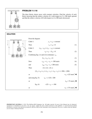 PROPRIETARY MATERIAL. © 2013 The McGraw-Hill Companies, Inc. All rights reserved. No part of this Manual may be displayed,
reproduced or distributed in any form or by any means, without the prior written permission of the publisher, or used beyond the limited
distribution to teachers and educators permitted by McGraw-Hill for their individual course preparation. If you are a student using this Manual,
you are using it without permission.
176
PROBLEM 11.118
The three blocks shown move with constant velocities. Find the velocity of each
block, knowing that the relative velocity of A with respect to C is 300 mm/s upward
and that the relative velocity of B with respect to A is 200 mm/s downward.
SOLUTION
From the diagram
Cable 1: constantA Dy y+ =
Then 0A Dv v+ = (1)
Cable 2: ( ) ( ) constantB D C Dy y y y− + − =
Then 2 0B C Dv v v+ − = (2)
Combining Eqs. (1) and (2) to eliminate ,Dv
2 0A B Cv v v+ + = (3)
Now / 300 mm/sA C A Cv v v= − = − (4)
and / 200 mm/sB A B Av v v= − = (5)
Then (3) (4) (5)+ − 
(2 ) ( ) ( ) ( 300) (200)A B C A C B Av v v v v v v+ + + − − − = − −
or 125 mm/sA =v 
and using Eq. (5) ( 125) 200Bv − − =
or 75 mm/sB =v 
Eq. (4) 125 300Cv− − = −
or 175 mm/sC =v 
 