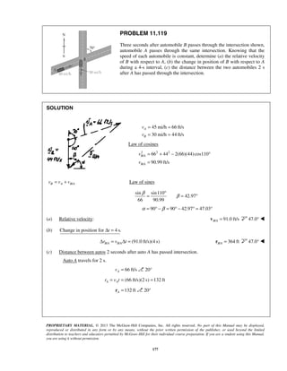PROPRIETARY MATERIAL. © 2013 The McGraw-Hill Companies, Inc. All rights reserved. No part of this Manual may be displayed,
reproduced or distributed in any form or by any means, without the prior written permission of the publisher, or used beyond the limited
distribution to teachers and educators permitted by McGraw-Hill for their individual course preparation. If you are a student using this Manual,
you are using it without permission.
177
PROBLEM 11.119
Three seconds after automobile B passes through the intersection shown,
automobile A passes through the same intersection. Knowing that the
speed of each automobile is constant, determine (a) the relative velocity
of B with respect to A, (b) the change in position of B with respect to A
during a 4-s interval, (c) the distance between the two automobiles 2 s
after A has passed through the intersection.
SOLUTION
45 mi/h 66 ft/s
30 mi/h 44 ft/s
A
B
v
v
= =
= =
Law of cosines
2 2 2
/
/
66 44 2(66)(44)cos110
90.99 ft/s
B A
B A
v
v
= + − °
=
/B A B Av v v= + Law of sines
sin sin110
42.97
66 90.99
β
β
°
= = °
90 90 42.97 47.03α β= ° − = ° − ° = °
(a) Relative velocity: / 91.0 ft/sB A =v 47.0° 
(b) Change in position for 4 s.tΔ =
/ / (91.0 ft/s)(4 s)B A B Ar v tΔ = Δ = / 364 ftB A =r 47.0° 
(c) Distance between autos 2 seconds after auto A has passed intersection.
Auto A travels for 2 s.
66 ft/sAv = 20°
(66 ft/s)(2 s) 132 ftA Ar v t= = =
132 ftA =r 20°
 