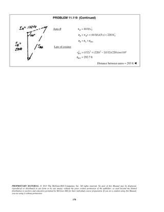 PROPRIETARY MATERIAL. © 2013 The McGraw-Hill Companies, Inc. All rights reserved. No part of this Manual may be displayed,
reproduced or distributed in any form or by any means, without the prior written permission of the publisher, or used beyond the limited
distribution to teachers and educators permitted by McGraw-Hill for their individual course preparation. If you are a student using this Manual,
you are using it without permission.
178
PROBLEM 11.119 (Continued)
Auto B 44 ft/sB =v
(44 ft/s)(5 s) 220 ftB Bt= = =r v
/B A B A= +r r r
Law of cosines
2 2 2
/
/
(132) (220) 2(132)(220)cos110
292.7 ft
B A
B A
r = + − °
=r
Distance between autos = 293 ft 
 