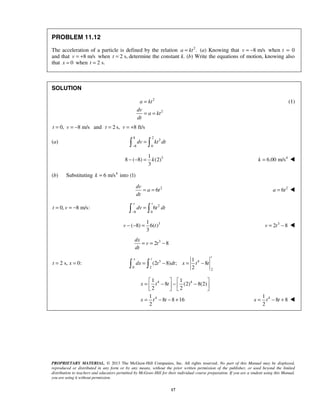 PROPRIETARY MATERIAL. © 2013 The McGraw-Hill Companies, Inc. All rights reserved. No part of this Manual may be displayed,
reproduced or distributed in any form or by any means, without the prior written permission of the publisher, or used beyond the limited
distribution to teachers and educators permitted by McGraw-Hill for their individual course preparation. If you are a student using this Manual,
you are using it without permission.
17
PROBLEM 11.12
The acceleration of a particle is defined by the relation 2
.a kt= (a) Knowing that 8 m/s= −v when t = 0
and that 8 m/s= +v when 2 s,=t determine the constant k. (b) Write the equations of motion, knowing also
that 0x = when 2 s.=t
SOLUTION
2
2
a kt
dv
a kt
dt
=
= =
(1)
0, 8 m/s= = −t v and 2 s, 8 ft/s= = +t v
(a)
8 2
2
8 0
dv kt dt
−
= 
31
8 ( 8) (2)
3
− − = k 4
6.00 m/s=k 
(b) Substituting 4
6 m/s into (1)k =
2
6= =
dv
a t
dt
2
6=a t 
0, 8 m/s:= = −t v 2
8 0
6
v t
dv t dt
−
= 
31
( 8) 6( )
3
− − =v t 3
2 8= −v t 
3
2 8= = −
dx
v t
dt
2 s, 0:= =t x 3 4
0 2
2
1
(2 8) ; 8
2
t
x t
dx t dt x t t= − = − 
4 4
4
1 1
8 (2) 8(2)
2 2
1
8 8 16
2
   
= − − −   
   
= − − +
x t t
x t t 41
8 8
2
= − +x t t 
 