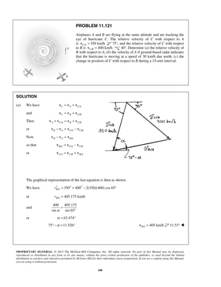 PROPRIETARY MATERIAL. © 2013 The McGraw-Hill Companies, Inc. All rights reserved. No part of this Manual may be displayed,
reproduced or distributed in any form or by any means, without the prior written permission of the publisher, or used beyond the limited
distribution to teachers and educators permitted by McGraw-Hill for their individual course preparation. If you are a student using this Manual,
you are using it without permission.
180
PROBLEM 11.121
Airplanes A and B are flying at the same altitude and are tracking the
eye of hurricane C. The relative velocity of C with respect to A
is / 350 km/hC A =v 75°, and the relative velocity of C with respect
to B is / 400 km/hC B =v 40°. Determine (a) the relative velocity of
B with respect to A, (b) the velocity of A if ground-based radar indicates
that the hurricane is moving at a speed of 30 km/h due north, (c) the
change in position of C with respect to B during a 15-min interval.
SOLUTION
(a) We have /C A C A= +v v v
and /C B C B= +v v v
Then / /A C A B C B+ = +v v v v
or / /B A C A C B− = −v v v v
Now /B A B A− =v v v
so that / / /B A C A C B= −v v v
or / / /C A C B B A= +v v v
The graphical representation of the last equation is then as shown.
We have 2 2 2
/ 350 400 2(350)(400) cos 65B Av = + − °
or / 405.175 km/hB Av =
and
400 405.175
sin sin 65α
=
°
or 63.474α = °
75 11.526α° − = ° / 405 km/hB A =v 11.53° 
 