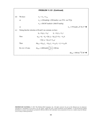 PROPRIETARY MATERIAL. © 2013 The McGraw-Hill Companies, Inc. All rights reserved. No part of this Manual may be displayed,
reproduced or distributed in any form or by any means, without the prior written permission of the publisher, or used beyond the limited
distribution to teachers and educators permitted by McGraw-Hill for their individual course preparation. If you are a student using this Manual,
you are using it without permission.
181
PROBLEM 11.121 (Continued)
(b) We have /C A C A= +v v v
or (30 km/h) (350 km/h)( cos 75 sin 75 )A = − − ° − °v j i j
(90.587 km/h) (368.07 km/h)A = +v i j
or 379 km/hA =v 76.17° 
(c) Noting that the velocities of B and C are constant, we have
0 0( ) ( )B B B C C Ct t= + = +r r v r r v
Now / 0 0[( ) ( ) ] ( )C B C B C B C B t= − = − + −r r r r r v v
0 0 /[( ) ( ) ]C B C Bt= − +r r v
Then 2 1/ / / / 2 1 /( ) ( ) ( )C B C B t C B t C B C Bt t tΔ = − = − = Δr r r v v
For 15 min:tΔ = /
1
(400 km/h) h 100 km
4
C Br
 
Δ = = 
 
/ 100 kmC BΔ =r 40° 
 