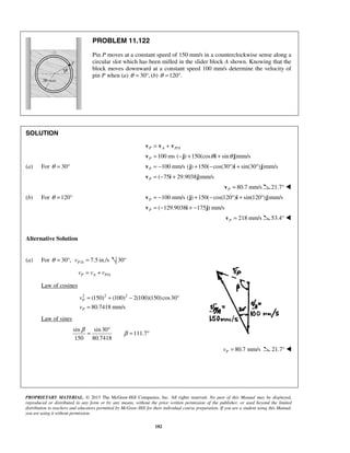 PROPRIETARY MATERIAL. © 2013 The McGraw-Hill Companies, Inc. All rights reserved. No part of this Manual may be displayed,
reproduced or distributed in any form or by any means, without the prior written permission of the publisher, or used beyond the limited
distribution to teachers and educators permitted by McGraw-Hill for their individual course preparation. If you are a student using this Manual,
you are using it without permission.
182
PROBLEM 11.122
Pin P moves at a constant speed of 150 mm/s in a counterclockwise sense along a
circular slot which has been milled in the slider block A shown. Knowing that the
block moves downward at a constant speed 100 mm/s determine the velocity of
pin P when (a) 30 ,θ = ° (b) 120 .θ = °
SOLUTION
/P A P A= +v v v
100 ms ( ) 150(cos sin )mm/sP θ θ= − + +v j i j
(a) For 30θ = ° 100 mm/s ( ) 150( cos(30 ) sin(30 ) )mm/sP = − + − ° + °v j i j
( 75 29.9038 )mm/sP = − +v i j
80.7 mm/sP =v 21.7° 
(b) For 120θ = ° 100 mm/s ( ) 150( cos(120 ) sin(120 ) )mm/sP = − + − ° + °v j i j
( 129.9038 175 ) mm/sP = − + −v i j
218 mm/sP =v 53.4° 
Alternative Solution
(a) For 30 ,θ = ° / 7.5 in./sP Av = 30°
/P A P Av v v= +
Law of cosines
2 2 2
(150) (100) 2(100)(150)cos30
80.7418 mm/s
P
P
v
v
= + − °
=
Law of sines
sin sin30
111.7
150 80.7418
β
β
°
= = °
80.7 mm/sPv = 21.7° 
 