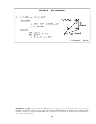 PROPRIETARY MATERIAL. © 2013 The McGraw-Hill Companies, Inc. All rights reserved. No part of this Manual may be displayed,
reproduced or distributed in any form or by any means, without the prior written permission of the publisher, or used beyond the limited
distribution to teachers and educators permitted by McGraw-Hill for their individual course preparation. If you are a student using this Manual,
you are using it without permission.
183
PROBLEM 11.122 (Continued)
(b) For 120 ,θ = ° / 150 mm/sP Av = 30°
Law of cosines
2 2 2
(150) (100) 2(100)(150)cos120
217.9449 mm/s
P
P
v
v
= + − °
=
Law of sines
sin sin120
36.6
150 217.9449
90 90 36.6 53.4
β
β
α β
°
= = °
= − = ° − = °
218 mm/sPv = 53.4° 
 